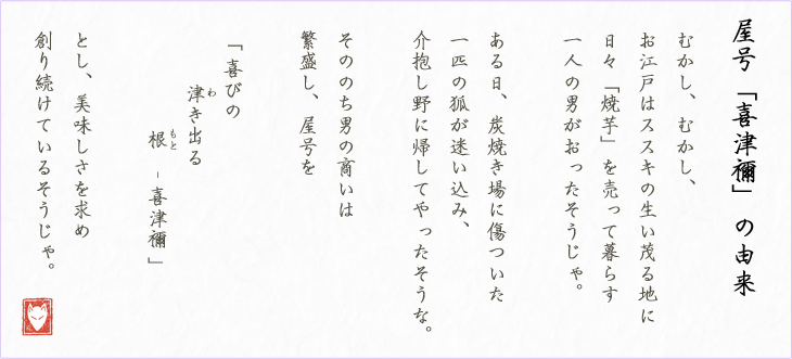 屋号「喜津禰」の由来 むかし、むかし、 お江戸はススキの生い茂る地に 日々「焼芋」を売って暮らす 一人の男がおったそうじゃ。  ある日、炭焼き場に傷ついた 一匹の狐が迷い込み、 介抱し野に帰してやったそうな。  そののち男の商いは 繁盛し、屋号を  「 喜びの        津き出る              根　- 喜津禰 」  とし、美味しさを求め 創り続けているそうじゃ。